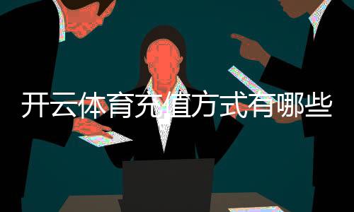 开云体育充值方式有哪些?支付宝、微信、银行卡及操作流程与注意事项详解