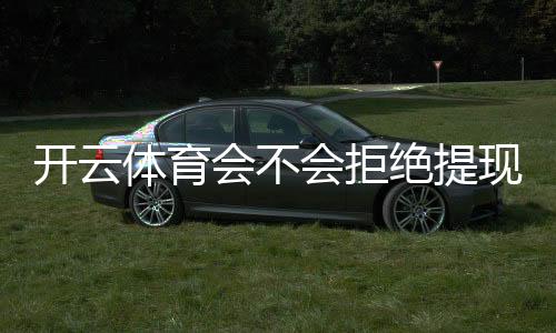 开云体育会不会拒绝提现？提现规则、常见拒绝原因与解决方法