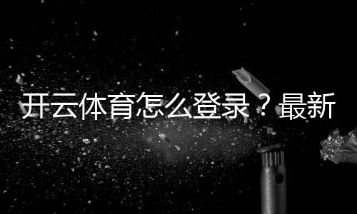 开云体育怎么登录？最新版手机电脑登录步骤与常见问题快速解决