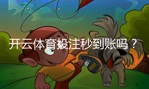 开云体育投注秒到账吗？充值提现到账时间、常见问题与加速方法
