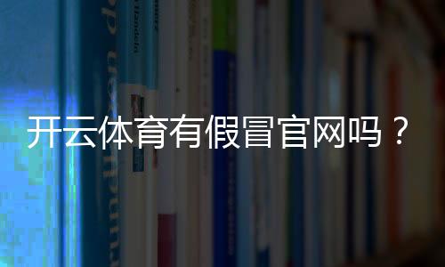 开云体育有假冒官网吗？识别真假官网的7个实用方法