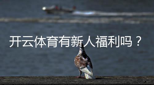 开云体育有新人福利吗？新人可享哪些优惠及领取流程详解