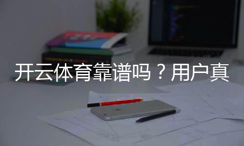 开云体育靠谱吗？用户真实反馈与平台安全、提现问题全面评测