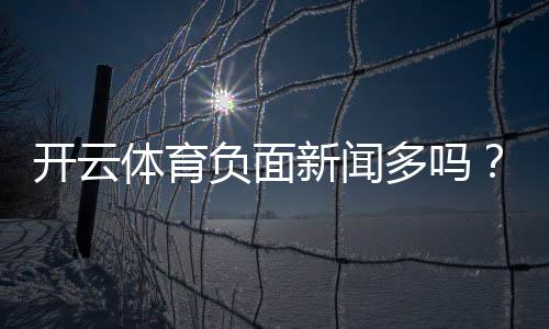 开云体育负面新闻多吗？真相调查与用户评测全解析