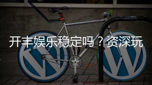 开丰娱乐稳定吗？资深玩家解析平台安全性与游戏体验