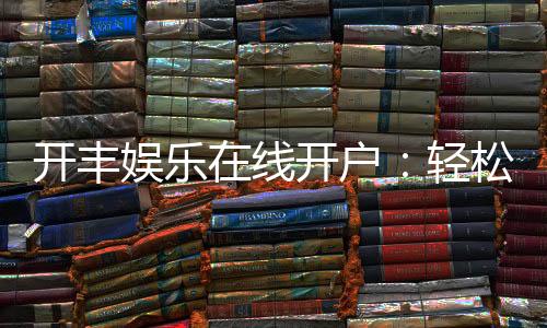 开丰娱乐在线开户：轻松注册即享豪华礼包与高额返水