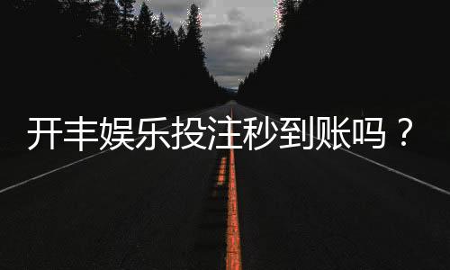 开丰娱乐投注秒到账吗？实测到账速度与平台可靠性解析