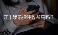 开丰娱乐投注收益高吗？资深玩家揭秘真实回报率与技巧