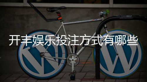 开丰娱乐投注方式有哪些？详解热门玩法与技巧指南