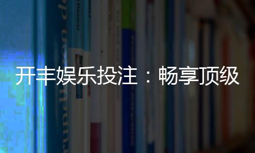 开丰娱乐投注：畅享顶级棋牌游戏的投注乐趣