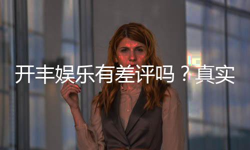 开丰娱乐有差评吗？真实玩家体验与评价解析