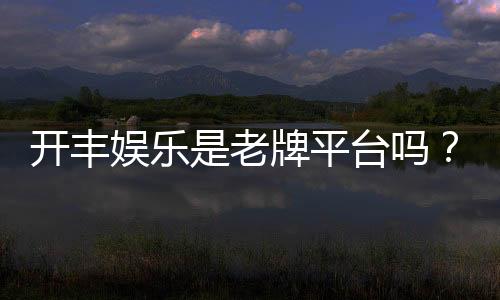 开丰娱乐是老牌平台吗？资深玩家揭秘其平台历史与信誉