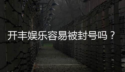 开丰娱乐容易被封号吗？资深玩家揭秘防封技巧与平台选择