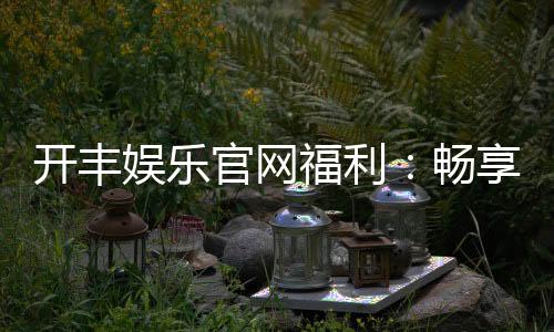 开丰娱乐官网福利：畅享独家优惠与豪华礼包