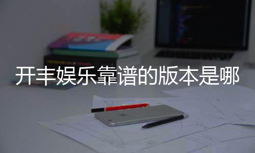 开丰娱乐靠谱的版本是哪一个？资深玩家实测推荐这版最稳