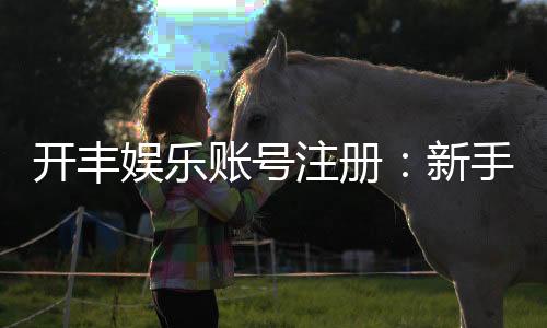 开丰娱乐账号注册：新手必看的安全开户与首存优惠指南