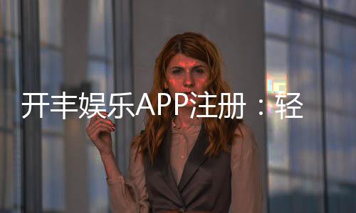开丰娱乐APP注册：轻松三步完成畅享顶级棋牌游戏体验