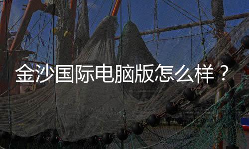 金沙国际电脑版怎么样？资深玩家带你全面评测体验