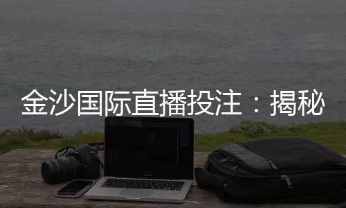 金沙国际直播投注：揭秘高胜率玩家的实战技巧与策略