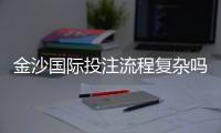 金沙国际投注流程复杂吗？3分钟详解新手快速上手技巧