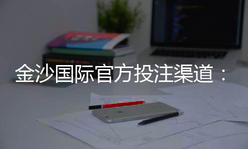 金沙国际官方投注渠道：安全便捷的娱乐入金攻略解析
