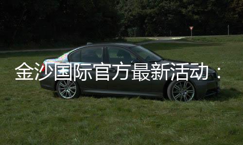 金沙国际官方最新活动：独家优惠与豪华礼遇等你来享