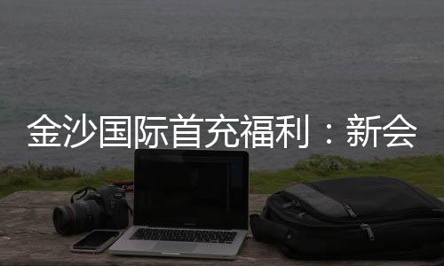 金沙国际首充福利：新会员专享高额返利与独家礼包
