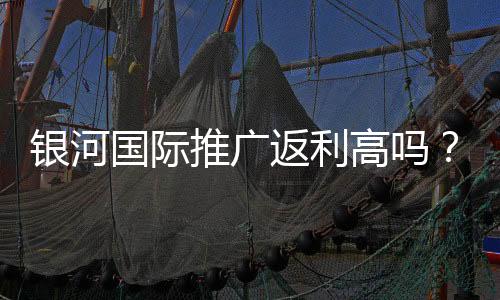 银河国际推广返利高吗？资深玩家揭秘真实返利比例与提款技巧