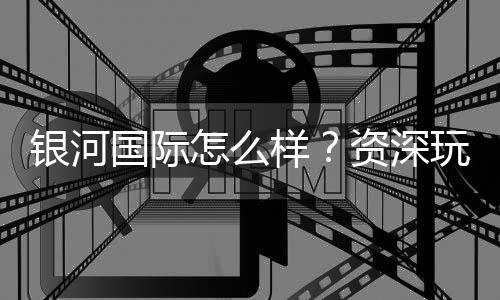 银河国际怎么样？资深玩家带你全面评测平台优劣势