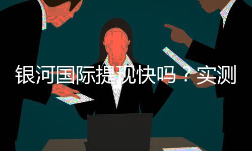 银河国际提现快吗？实测到账速度与用户真实反馈解析