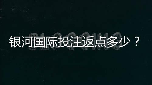 银河国际投注返点多少？揭秘高返水福利与实战技巧