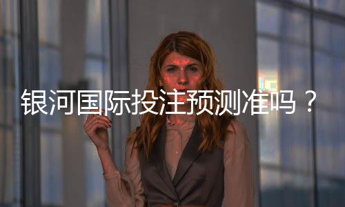银河国际投注预测准吗？资深玩家实测胜率与技巧解析