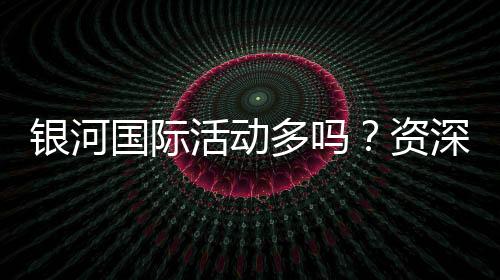 银河国际活动多吗？资深玩家带你揭秘最新优惠与福利