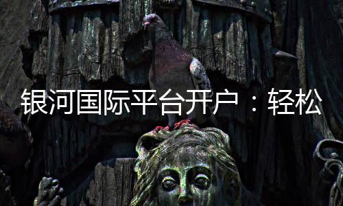 银河国际平台开户：轻松注册享豪华礼遇与高额返水