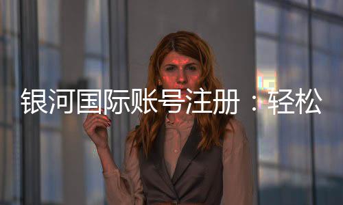 银河国际账号注册：轻松完成三步开户畅享豪华游戏体验