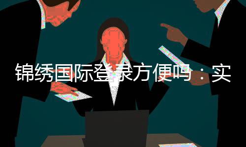 锦绣国际登录方便吗：实地体验告诉你