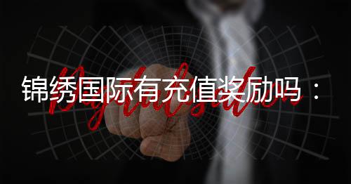 锦绣国际有充值奖励吗：揭秘游戏充值福利