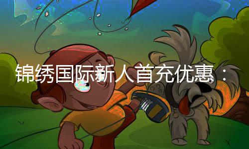 锦绣国际新人首充优惠:尽享充值特权