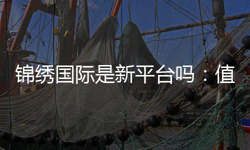 锦绣国际是新平台吗：值得信赖吗
