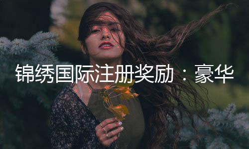锦绣国际注册奖励：豪华礼包等你来领取