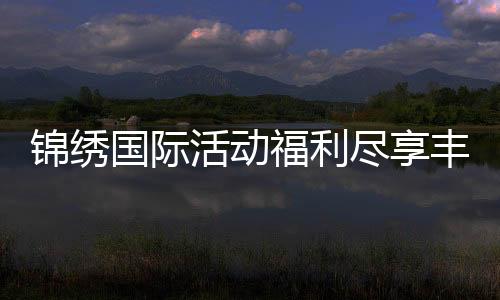锦绣国际活动福利尽享丰富好礼!