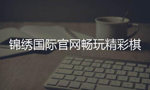 锦绣国际官网畅玩精彩棋牌游戏