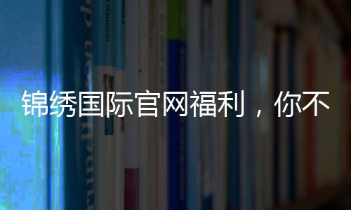 锦绣国际官网福利，你不可错过的精彩时刻！