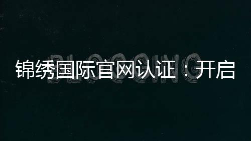 锦绣国际官网认证:开启无限可能的信任之门