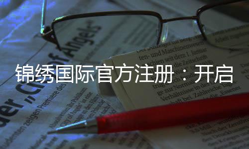 锦绣国际官方注册：开启辉煌人生的第一步