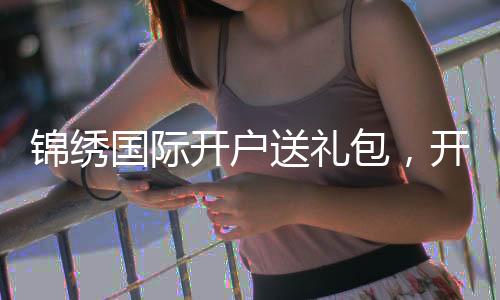 锦绣国际开户送礼包，开启你的精彩旅程