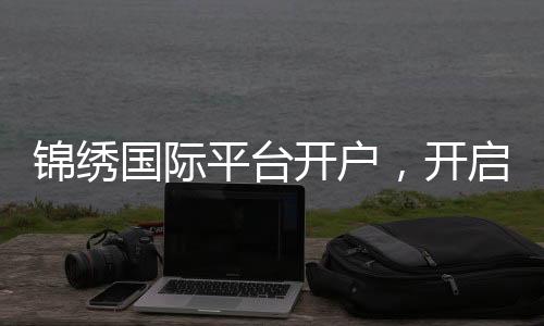 锦绣国际平台开户，开启财富新纪元