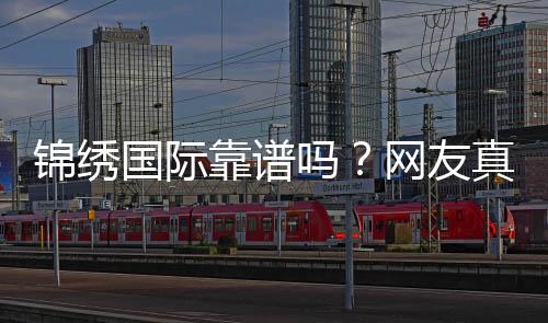 锦绣国际靠谱吗？网友真实评价揭秘