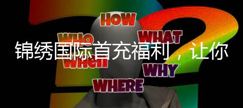 锦绣国际首充福利，让你玩得更尽兴