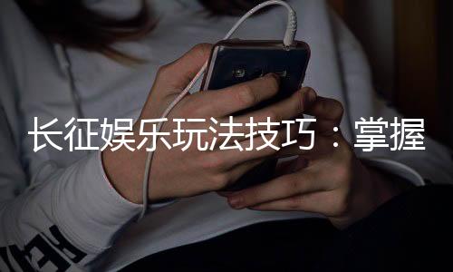 长征娱乐玩法技巧：掌握这些策略让你轻松赢牌